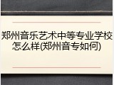 郑州音乐艺术中等专业学校怎么样(郑州音专如何)