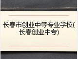 长春市创业中等专业学校(长春创业中专)