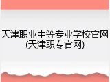 天津职业中等专业学校官网(天津职专官网)
