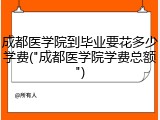 成都医学院到毕业要花多少学费("成都医学院学费总额")