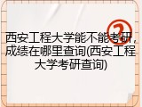 西安工程大学能不能考研，成绩在哪里查询(西安工程大学考研查询)
