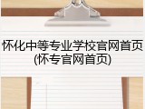 怀化中等专业学校官网首页(怀专官网首页)