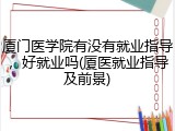 厦门医学院有没有就业指导，好就业吗(厦医就业指导及前景)