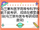 乌兰察布医学高等专科学校能不能考研，成绩在哪里查询(乌兰察布医专考研成绩查询)