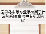 秦皇岛中等专业学校属于什么院系(秦皇岛中专所属院系)