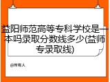 益阳师范高等专科学校是一本吗录取分数线多少(益师专录取线)