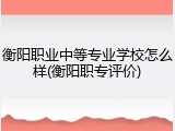 衡阳职业中等专业学校怎么样(衡阳职专评价)
