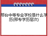 邢台中等专业学校是什么学历(邢专学历层次)