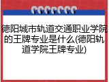 德阳城市轨道交通职业学院的王牌专业是什么(德阳轨道学院王牌专业)