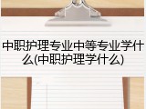 中职护理专业中等专业学什么(中职护理学什么)