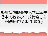 郑州铁路职业技术学院每年招生人数多少，政策变动如何(郑州铁院招生政策)