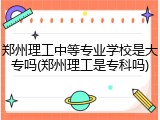 郑州理工中等专业学校是大专吗(郑州理工是专科吗)