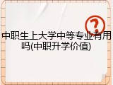 中职生上大学中等专业有用吗(中职升学价值)