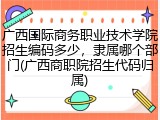 广西国际商务职业技术学院招生编码多少，隶属哪个部门(广西商职院招生代码归属)