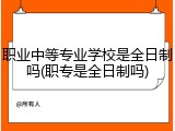 职业中等专业学校是全日制吗(职专是全日制吗)