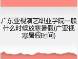 广东亚视演艺职业学院一般什么时候放寒暑假(广亚视寒暑假时间)