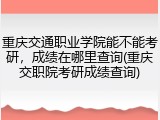 重庆交通职业学院能不能考研，成绩在哪里查询(重庆交职院考研成绩查询)