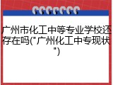 广州市化工中等专业学校还存在吗("广州化工中专现状")
