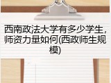 西南政法大学有多少学生，师资力量如何(西政师生规模)