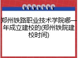 郑州铁路职业技术学院哪一年成立建校的(郑州铁院建校时间)
