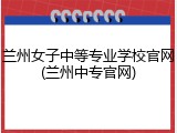 兰州女子中等专业学校官网(兰州中专官网)