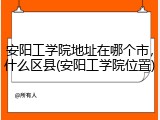 安阳工学院地址在哪个市，什么区县(安阳工学院位置)