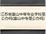 江苏省惠山中等专业学校是公办吗(惠山中专是公办吗)