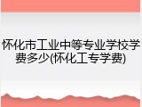 怀化市工业中等专业学校学费多少(怀化工专学费)