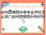 徐州园博园中等专业学校怎么样("徐州园博园中专好吗")