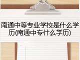 南通中等专业学校是什么学历(南通中专什么学历)