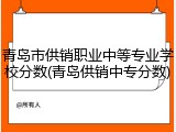 青岛市供销职业中等专业学校分数(青岛供销中专分数)