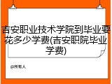 吉安职业技术学院到毕业要花多少学费(吉安职院毕业学费)