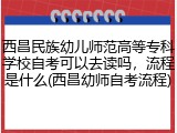 西昌民族幼儿师范高等专科学校自考可以去读吗，流程是什么(西昌幼师自考流程)