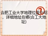 合肥工业大学地理位置介绍，详细地址在哪(合工大地址)