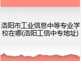 洛阳市工业信息中等专业学校在哪(洛阳工信中专地址)
