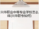 兴华职业中等专业学校怎么样(兴华职专如何)