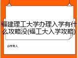 福建理工大学办理入学有什么攻略没(福工大入学攻略)