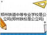 郑州铁道中等专业学校是公立吗(郑州铁校是公立吗)