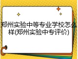 郑州实验中等专业学校怎么样(郑州实验中专评价)