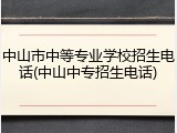中山市中等专业学校招生电话(中山中专招生电话)