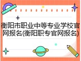 衡阳市职业中等专业学校官网报名(衡阳职专官网报名)