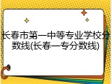 长春市第一中等专业学校分数线(长春一专分数线)