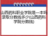 山西药科职业学院是一本吗录取分数线多少(山西药科学院分数线)