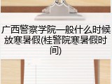 广西警察学院一般什么时候放寒暑假(桂警院寒暑假时间)