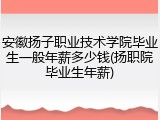 安徽扬子职业技术学院毕业生一般年薪多少钱(扬职院毕业生年薪)