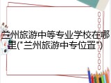 兰州旅游中等专业学校在哪里("兰州旅游中专位置")