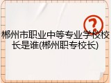 郴州市职业中等专业学校校长是谁(郴州职专校长)