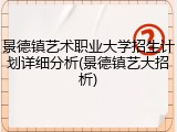 景德镇艺术职业大学招生计划详细分析(景德镇艺大招析)