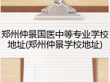 郑州仲景国医中等专业学校地址(郑州仲景学校地址)