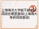 上海海洋大学能不能考研，成绩在哪里查询(上海海大考研成绩查询)